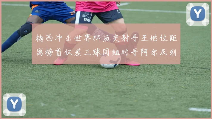 梅西冲击世界杯历史射手王地位距离榜首仅差三球同组对手阿尔及利亚奥地利约旦