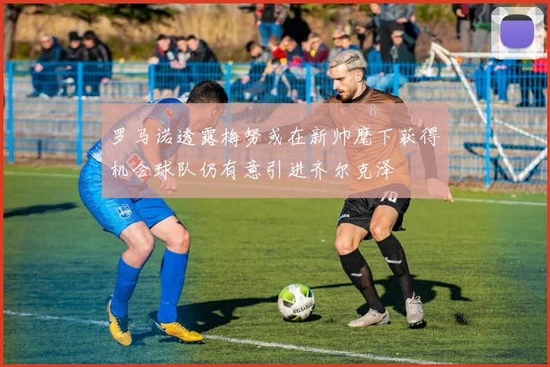 罗马诺透露梅努或在新帅麾下获得机会球队仍有意引进齐尔克泽