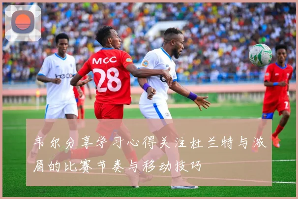 韦尔分享学习心得关注杜兰特与浓眉的比赛节奏与移动技巧