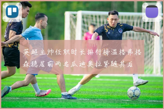 英超主帅任职时长排行榜温格弗格森稳居前两名瓜迪奥拉紧随其后