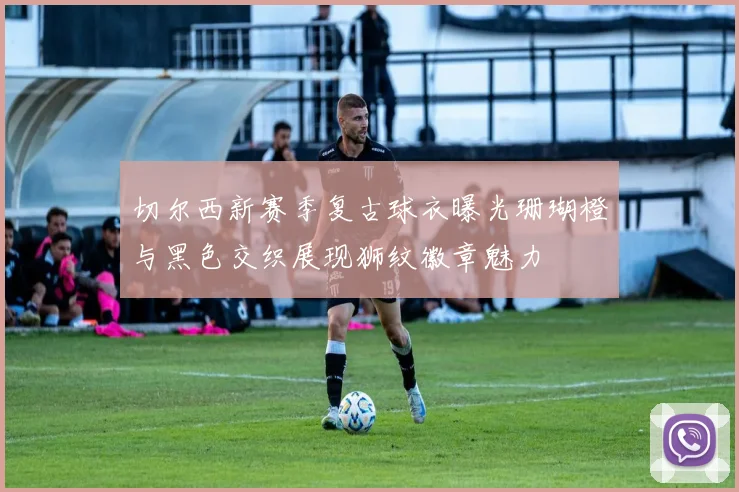切尔西新赛季复古球衣曝光珊瑚橙与黑色交织展现狮纹徽章魅力
