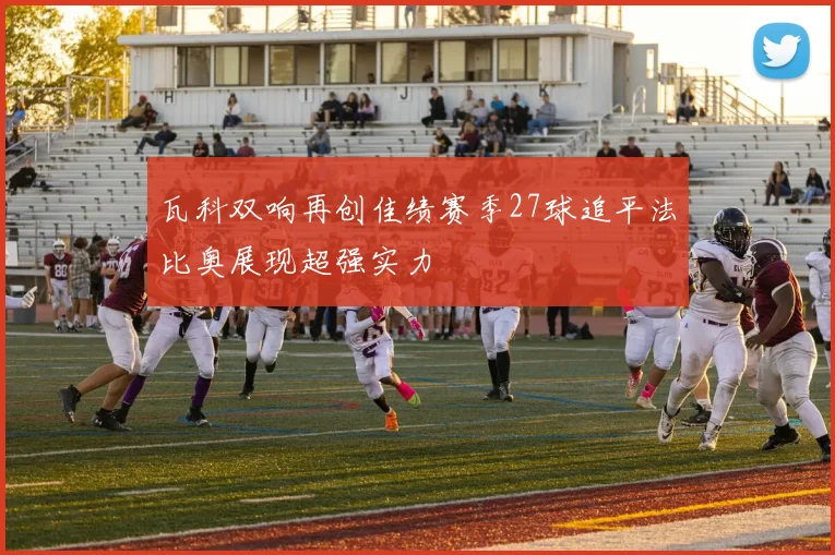 瓦科双响再创佳绩赛季27球追平法比奥展现超强实力