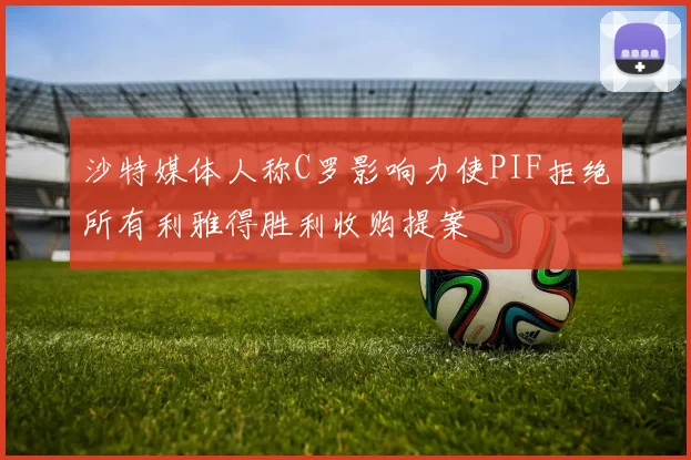 沙特媒体人称C罗影响力使PIF拒绝所有利雅得胜利收购提案