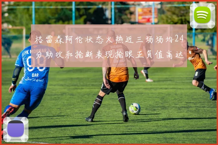 格雷森阿伦状态火热近三场场均24分助攻和抢断表现抢眼正负值高达19