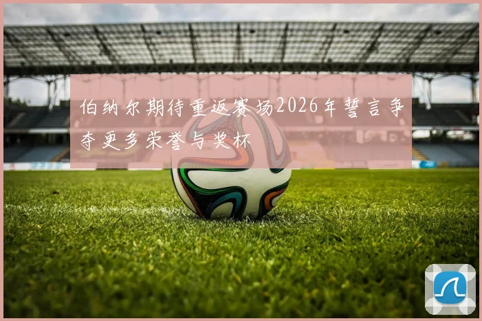 伯纳尔期待重返赛场2026年誓言争夺更多荣誉与奖杯