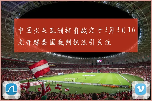 中国女足亚洲杯首战定于3月3日16点开球泰国裁判执法引关注