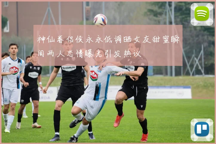 神仙眷侣侯永永低调晒女友甜蜜瞬间两人恋情曝光引发热议