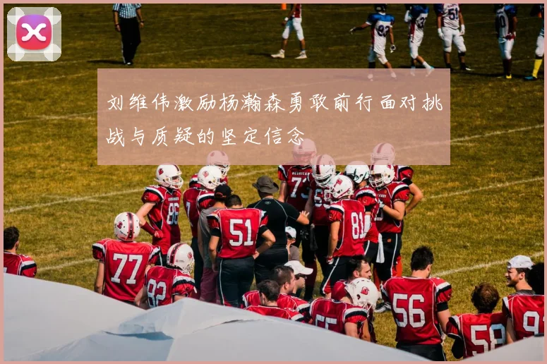 刘维伟激励杨瀚森勇敢前行面对挑战与质疑的坚定信念
