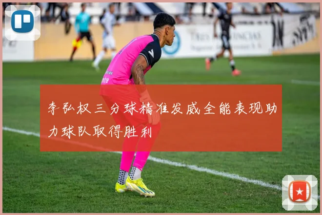 李弘权三分球精准发威全能表现助力球队取得胜利