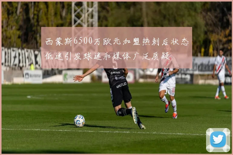 西蒙斯6500万欧元加盟热刺后状态低迷引发球迷和媒体广泛质疑