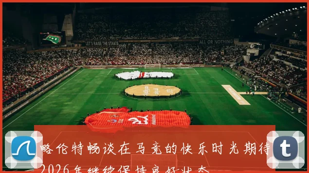 略伦特畅谈在马竞的快乐时光期待2026年继续保持良好状态