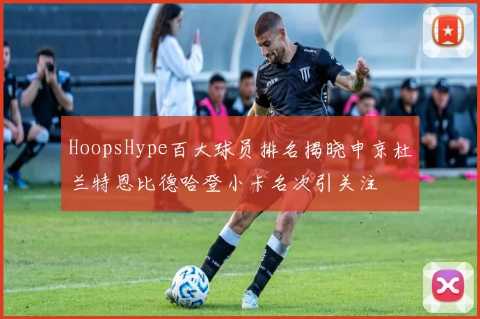 HoopsHype百大球员排名揭晓申京杜兰特恩比德哈登小卡名次引关注