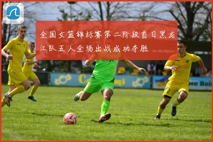 全国女篮锦标赛第二阶段首日黑龙江队五人全场出战成功夺胜