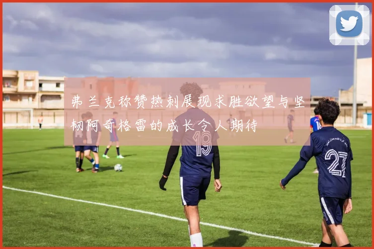 弗兰克称赞热刺展现求胜欲望与坚韧阿奇格雷的成长令人期待