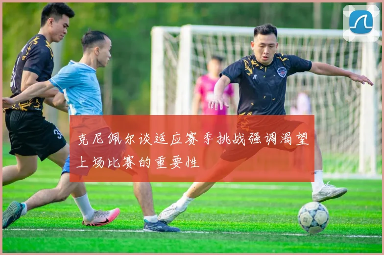 克尼佩尔谈适应赛季挑战强调渴望上场比赛的重要性