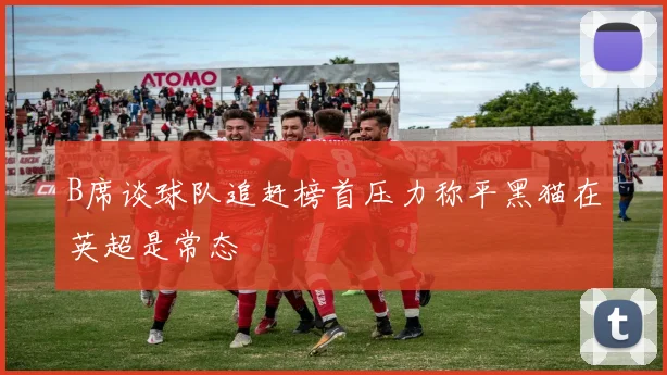 B席谈球队追赶榜首压力称平黑猫在英超是常态