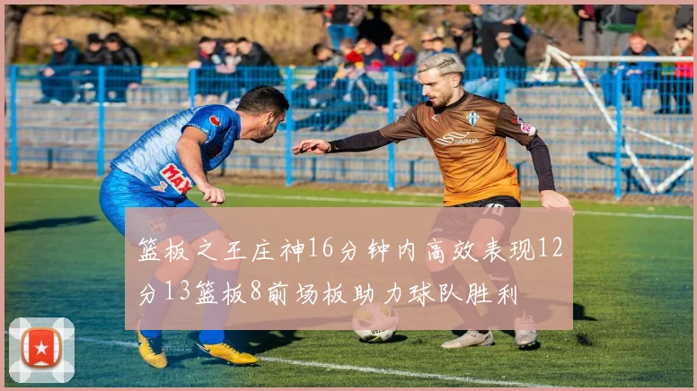 篮板之王庄神16分钟内高效表现12分13篮板8前场板助力球队胜利